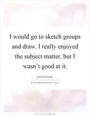 I would go to sketch groups and draw. I really enjoyed the subject matter, but I wasn’t good at it Picture Quote #1