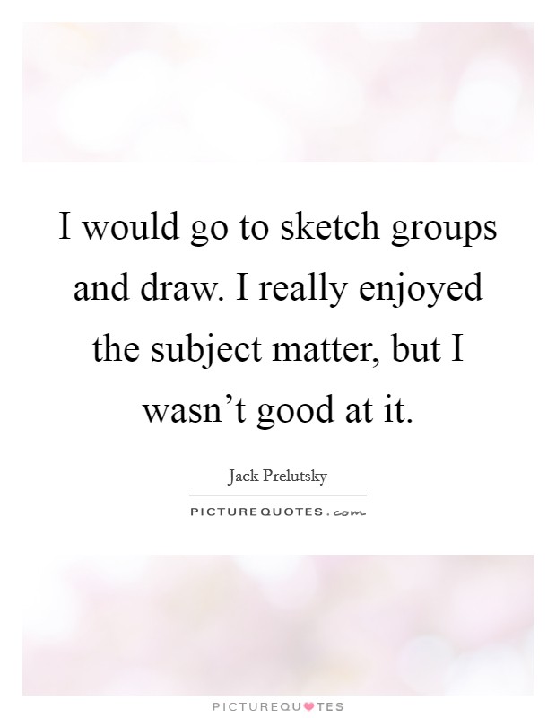 I would go to sketch groups and draw. I really enjoyed the subject matter, but I wasn't good at it. Picture Quote #1