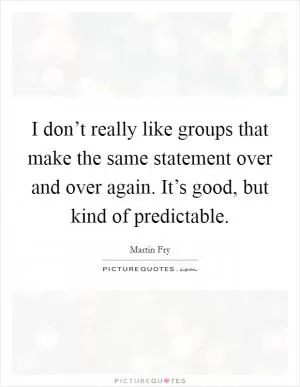 I don’t really like groups that make the same statement over and over again. It’s good, but kind of predictable Picture Quote #1