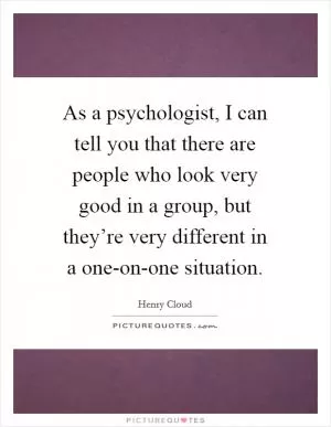 As a psychologist, I can tell you that there are people who look very good in a group, but they’re very different in a one-on-one situation Picture Quote #1