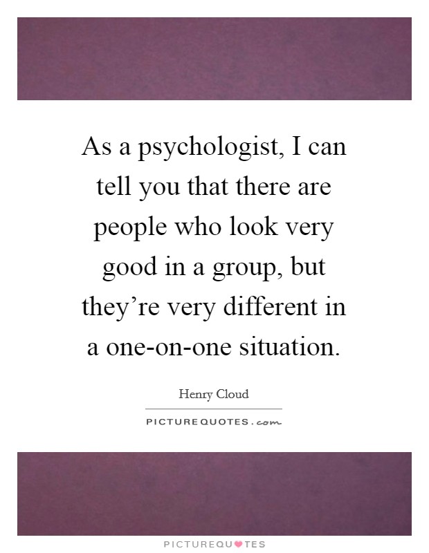 As a psychologist, I can tell you that there are people who look very good in a group, but they're very different in a one-on-one situation. Picture Quote #1