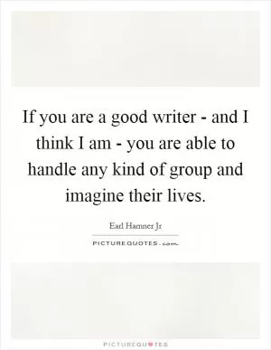If you are a good writer - and I think I am - you are able to handle any kind of group and imagine their lives Picture Quote #1