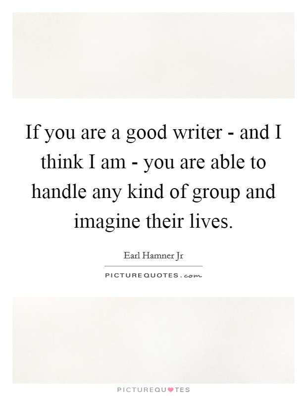 If you are a good writer - and I think I am - you are able to handle any kind of group and imagine their lives. Picture Quote #1