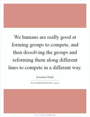 We humans are really good at forming groups to compete, and then dissolving the groups and reforming them along different lines to compete in a different way Picture Quote #1