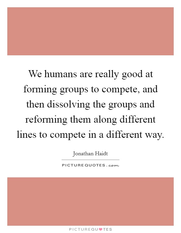 We humans are really good at forming groups to compete, and then dissolving the groups and reforming them along different lines to compete in a different way. Picture Quote #1