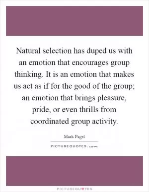 Natural selection has duped us with an emotion that encourages group thinking. It is an emotion that makes us act as if for the good of the group; an emotion that brings pleasure, pride, or even thrills from coordinated group activity Picture Quote #1