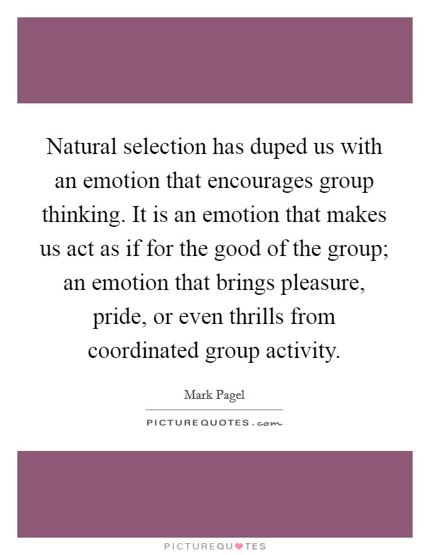 Natural selection has duped us with an emotion that encourages group thinking. It is an emotion that makes us act as if for the good of the group; an emotion that brings pleasure, pride, or even thrills from coordinated group activity. Picture Quote #1