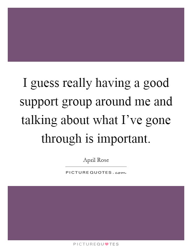 I guess really having a good support group around me and talking about what I've gone through is important. Picture Quote #1