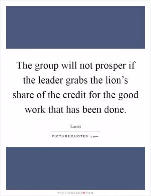 The group will not prosper if the leader grabs the lion’s share of the credit for the good work that has been done Picture Quote #1
