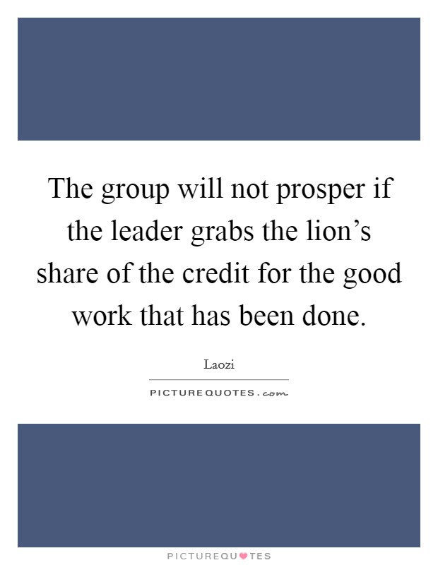 The group will not prosper if the leader grabs the lion's share of the credit for the good work that has been done. Picture Quote #1
