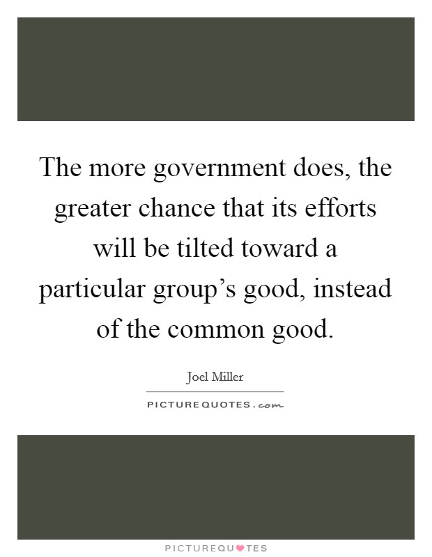 The more government does, the greater chance that its efforts will be tilted toward a particular group's good, instead of the common good. Picture Quote #1