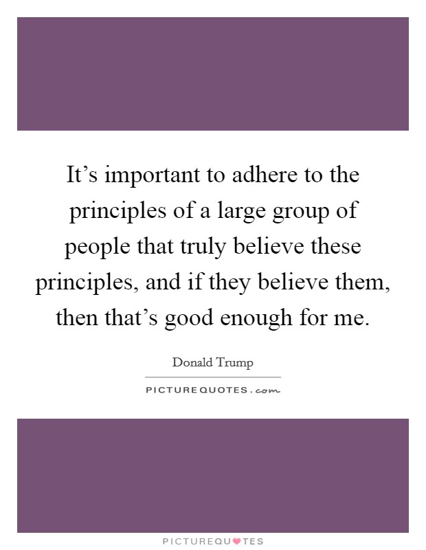 It's important to adhere to the principles of a large group of people that truly believe these principles, and if they believe them, then that's good enough for me. Picture Quote #1