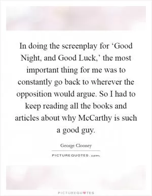 In doing the screenplay for ‘Good Night, and Good Luck,’ the most important thing for me was to constantly go back to wherever the opposition would argue. So I had to keep reading all the books and articles about why McCarthy is such a good guy Picture Quote #1