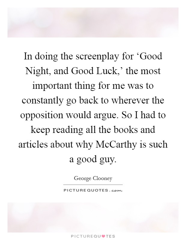 In doing the screenplay for ‘Good Night, and Good Luck,' the most important thing for me was to constantly go back to wherever the opposition would argue. So I had to keep reading all the books and articles about why McCarthy is such a good guy. Picture Quote #1
