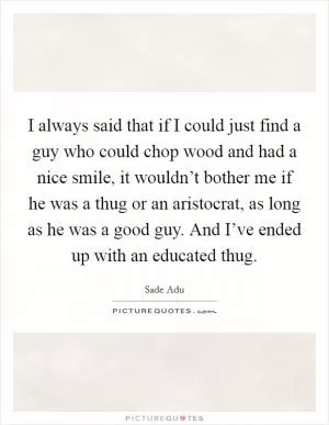 I always said that if I could just find a guy who could chop wood and had a nice smile, it wouldn’t bother me if he was a thug or an aristocrat, as long as he was a good guy. And I’ve ended up with an educated thug Picture Quote #1