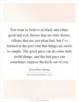 You want to believe in black and white, good and evil, heroes that are truly heroic, villains that are just plain bad, but I’ve learned in the past year that things are rarely so simple. The good guys can do some truly awful things, and the bad guys can sometimes surprise the heck out of you Picture Quote #1