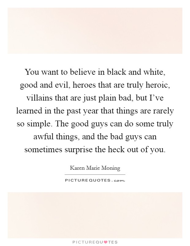 You want to believe in black and white, good and evil, heroes that are truly heroic, villains that are just plain bad, but I've learned in the past year that things are rarely so simple. The good guys can do some truly awful things, and the bad guys can sometimes surprise the heck out of you. Picture Quote #1