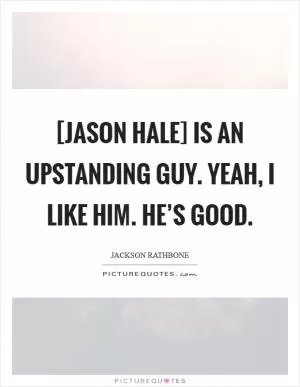 [Jason Hale] is an upstanding guy. Yeah, I like him. He’s good Picture Quote #1