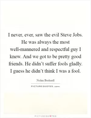I never, ever, saw the evil Steve Jobs. He was always the most well-mannered and respectful guy I knew. And we got to be pretty good friends. He didn’t suffer fools gladly. I guess he didn’t think I was a fool Picture Quote #1