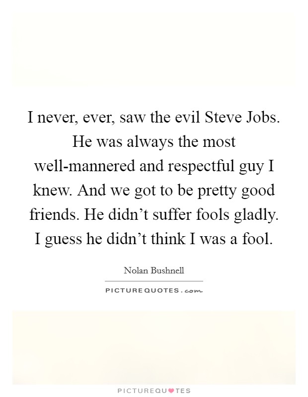 I never, ever, saw the evil Steve Jobs. He was always the most well-mannered and respectful guy I knew. And we got to be pretty good friends. He didn't suffer fools gladly. I guess he didn't think I was a fool. Picture Quote #1