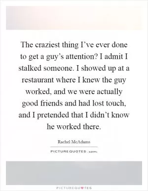 The craziest thing I’ve ever done to get a guy’s attention? I admit I stalked someone. I showed up at a restaurant where I knew the guy worked, and we were actually good friends and had lost touch, and I pretended that I didn’t know he worked there Picture Quote #1