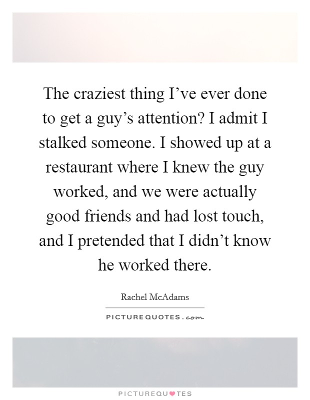The craziest thing I've ever done to get a guy's attention? I admit I stalked someone. I showed up at a restaurant where I knew the guy worked, and we were actually good friends and had lost touch, and I pretended that I didn't know he worked there. Picture Quote #1