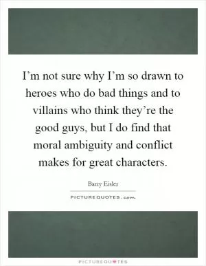 I’m not sure why I’m so drawn to heroes who do bad things and to villains who think they’re the good guys, but I do find that moral ambiguity and conflict makes for great characters Picture Quote #1