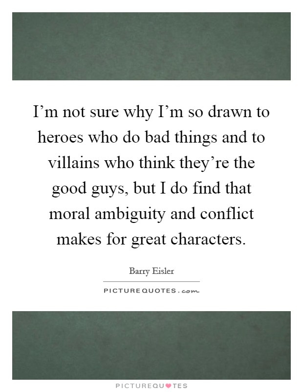 I'm not sure why I'm so drawn to heroes who do bad things and to villains who think they're the good guys, but I do find that moral ambiguity and conflict makes for great characters. Picture Quote #1