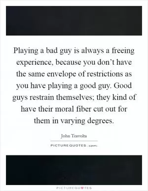 Playing a bad guy is always a freeing experience, because you don’t have the same envelope of restrictions as you have playing a good guy. Good guys restrain themselves; they kind of have their moral fiber cut out for them in varying degrees Picture Quote #1