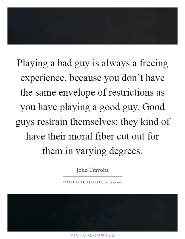 Playing a bad guy is always a freeing experience, because you don't have the same envelope of restrictions as you have playing a good guy. Good guys restrain themselves; they kind of have their moral fiber cut out for them in varying degrees. Picture Quote #1