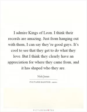 I admire Kings of Leon. I think their records are amazing. Just from hanging out with them, I can say they’re good guys. It’s cool to see that they get to do what they love. But I think they clearly have an appreciation for where they came from, and it has shaped who they are Picture Quote #1