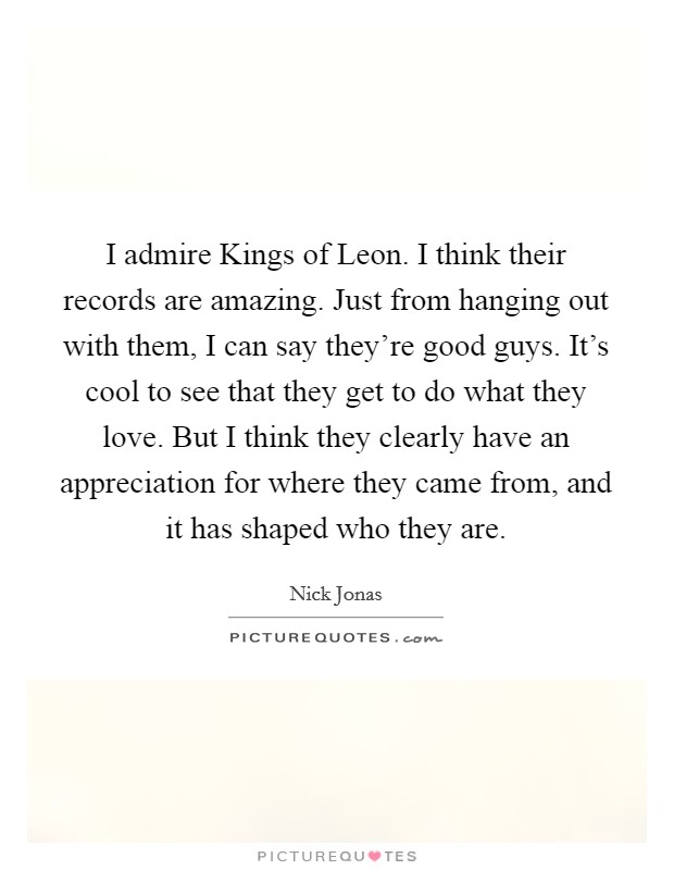 I admire Kings of Leon. I think their records are amazing. Just from hanging out with them, I can say they're good guys. It's cool to see that they get to do what they love. But I think they clearly have an appreciation for where they came from, and it has shaped who they are. Picture Quote #1