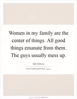 Women in my family are the center of things. All good things emanate from them. The guys usually mess up Picture Quote #1