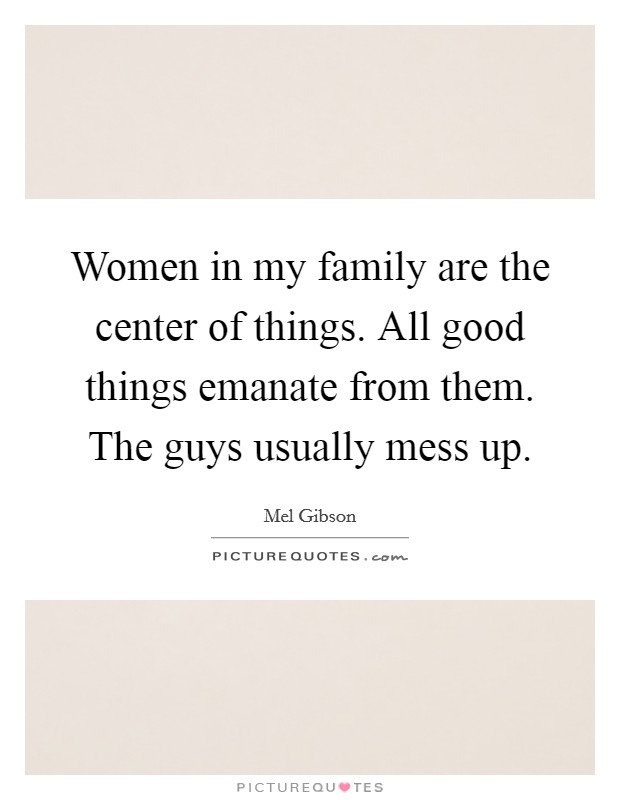 Women in my family are the center of things. All good things emanate from them. The guys usually mess up. Picture Quote #1