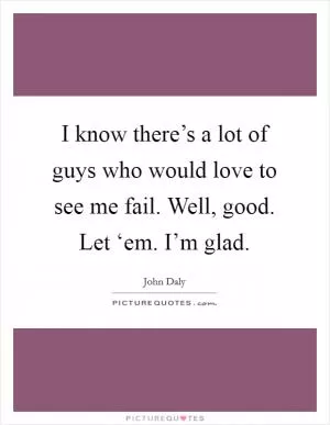 I know there’s a lot of guys who would love to see me fail. Well, good. Let ‘em. I’m glad Picture Quote #1