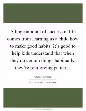 A huge amount of success in life comes from learning as a child how to make good habits. It’s good to help kids understand that when they do certain things habitually, they’re reinforcing patterns Picture Quote #1