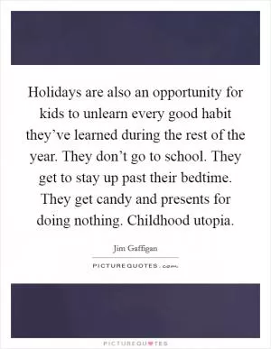 Holidays are also an opportunity for kids to unlearn every good habit they’ve learned during the rest of the year. They don’t go to school. They get to stay up past their bedtime. They get candy and presents for doing nothing. Childhood utopia Picture Quote #1
