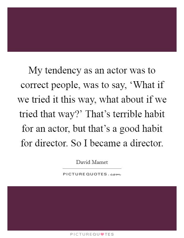 My tendency as an actor was to correct people, was to say, ‘What if we tried it this way, what about if we tried that way?' That's terrible habit for an actor, but that's a good habit for director. So I became a director. Picture Quote #1