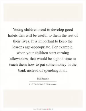 Young children need to develop good habits that will be useful to them the rest of their lives. It is important to keep the lessons age-appropriate. For example, when your children start earning allowances, that would be a good time to teach them how to put some money in the bank instead of spending it all Picture Quote #1