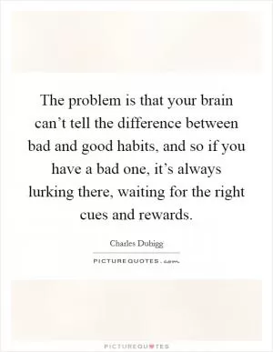 The problem is that your brain can’t tell the difference between bad and good habits, and so if you have a bad one, it’s always lurking there, waiting for the right cues and rewards Picture Quote #1