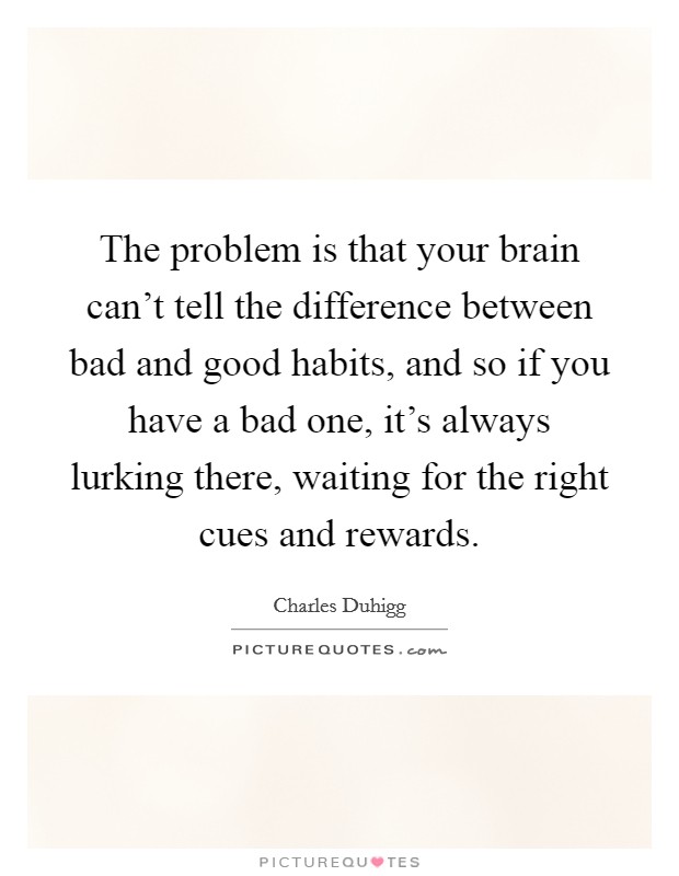 The problem is that your brain can't tell the difference between bad and good habits, and so if you have a bad one, it's always lurking there, waiting for the right cues and rewards. Picture Quote #1