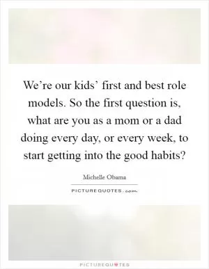 We’re our kids’ first and best role models. So the first question is, what are you as a mom or a dad doing every day, or every week, to start getting into the good habits? Picture Quote #1