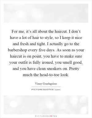 For me, it’s all about the haircut. I don’t have a lot of hair to style, so I keep it nice and fresh and tight. I actually go to the barbershop every five days. As soon as your haircut is on point, you have to make sure your outfit is fully ironed, you smell good, and you have clean sneakers on. Pretty much the head-to-toe look Picture Quote #1