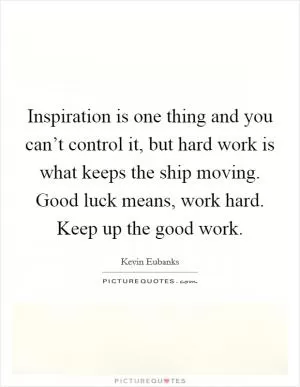 Inspiration is one thing and you can’t control it, but hard work is what keeps the ship moving. Good luck means, work hard. Keep up the good work Picture Quote #1