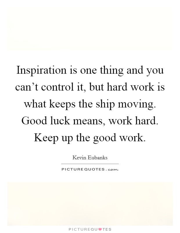 Inspiration is one thing and you can't control it, but hard work is what keeps the ship moving. Good luck means, work hard. Keep up the good work. Picture Quote #1
