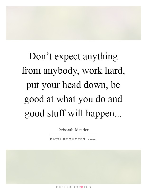 Don't expect anything from anybody, work hard, put your head down, be good at what you do and good stuff will happen... Picture Quote #1