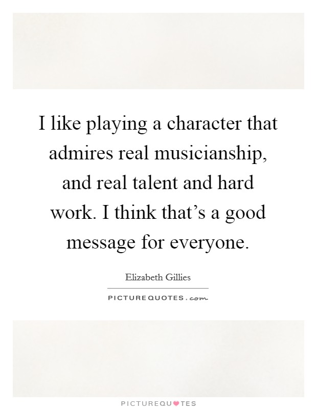 I like playing a character that admires real musicianship, and real talent and hard work. I think that's a good message for everyone. Picture Quote #1