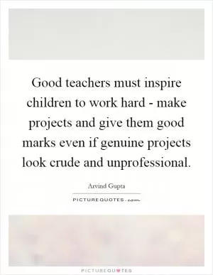 Good teachers must inspire children to work hard - make projects and give them good marks even if genuine projects look crude and unprofessional Picture Quote #1
