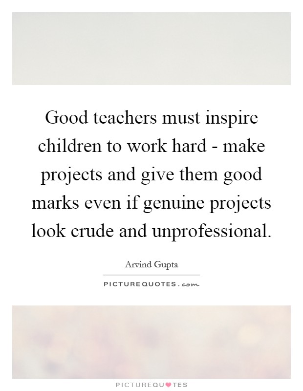Good teachers must inspire children to work hard - make projects and give them good marks even if genuine projects look crude and unprofessional. Picture Quote #1
