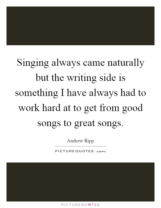 Singing always came naturally but the writing side is something I have always had to work hard at to get from good songs to great songs. Picture Quote #1